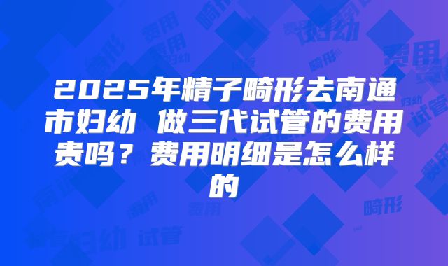 2025年精子畸形去南通市妇幼 做三代试管的费用贵吗？费用明细是怎么样的