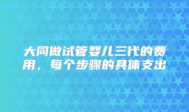 大同做试管婴儿三代的费用，每个步骤的具体支出