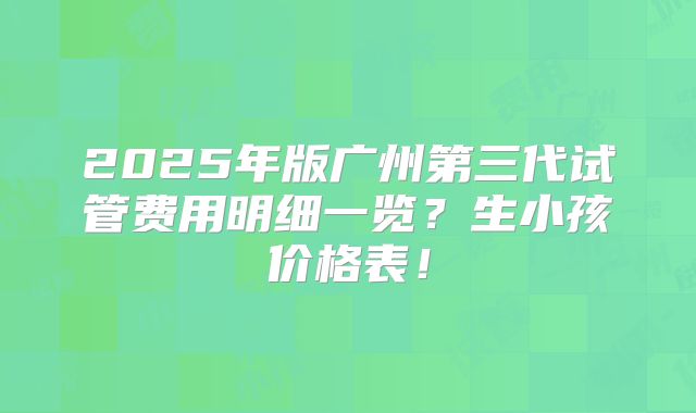 2025年版广州第三代试管费用明细一览?生小孩价格表!