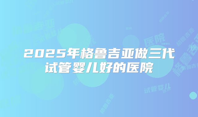 2025年格鲁吉亚做三代试管婴儿好的医院