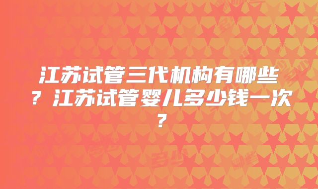 江苏试管三代机构有哪些?江苏试管婴儿多少钱一次?