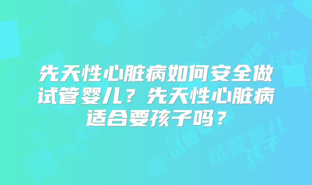 先天性心脏病如何安全做试管婴儿？先天性心脏病适合要孩子吗？