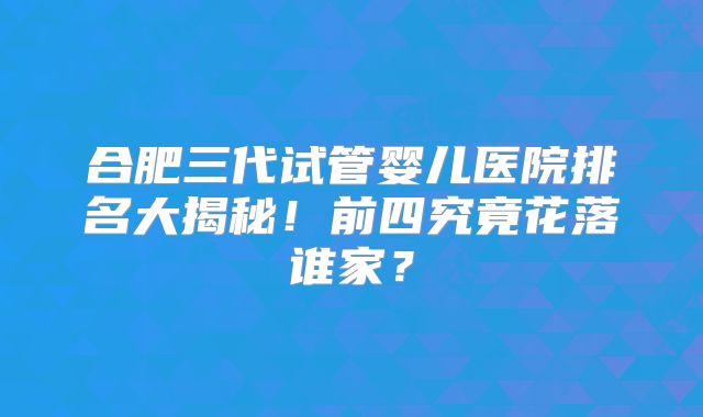 合肥三代试管婴儿医院排名大揭秘！前四究竟花落谁家？