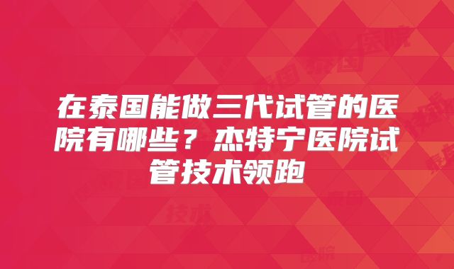 在泰国能做三代试管的医院有哪些?杰特宁医院试管技术领跑
