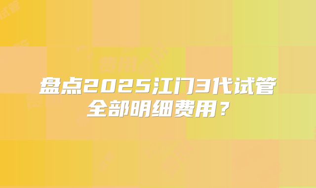 盘点2025江门3代试管全部明细费用?