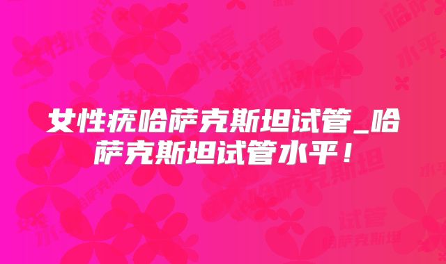 女性疣哈萨克斯坦试管_哈萨克斯坦试管水平！