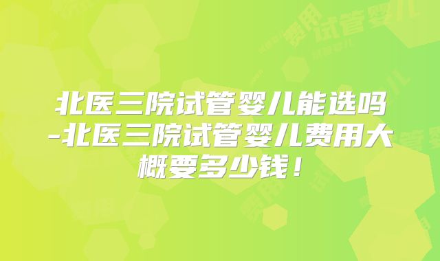 北医三院试管婴儿能选吗-北医三院试管婴儿费用大概要多少钱!