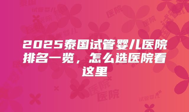 2025泰国试管婴儿医院排名一览,怎么选医院看这里