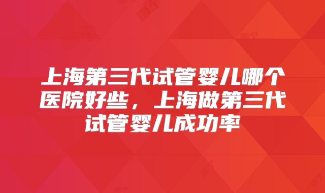 上海第三代试管婴儿哪个医院好些，上海做第三代试管婴儿成功率