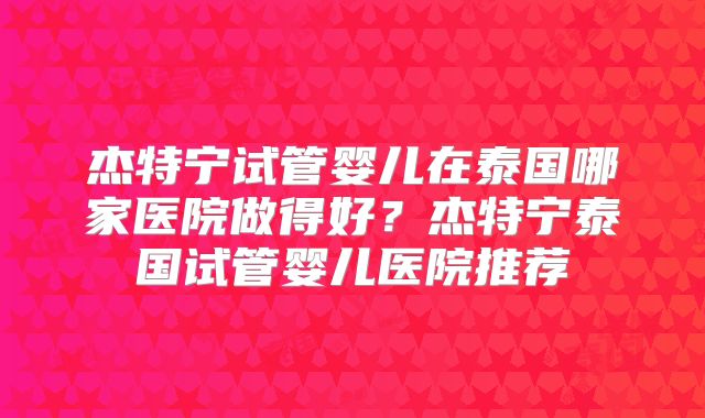 杰特宁试管婴儿在泰国哪家医院做得好？杰特宁泰国试管婴儿医院推荐