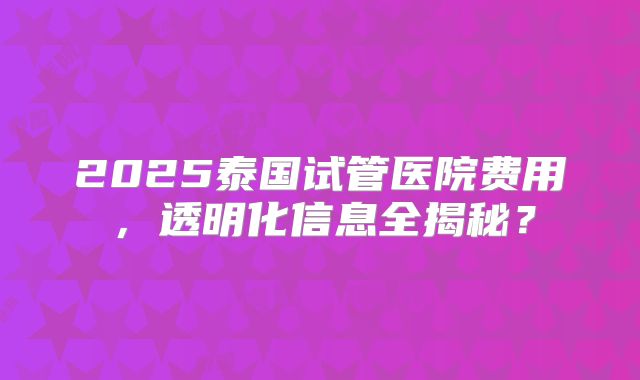 2025泰国试管医院费用，透明化信息全揭秘？