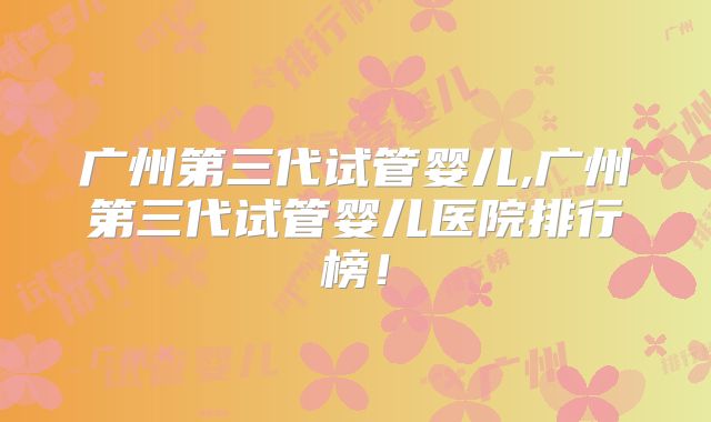 广州第三代试管婴儿,广州第三代试管婴儿医院排行榜！