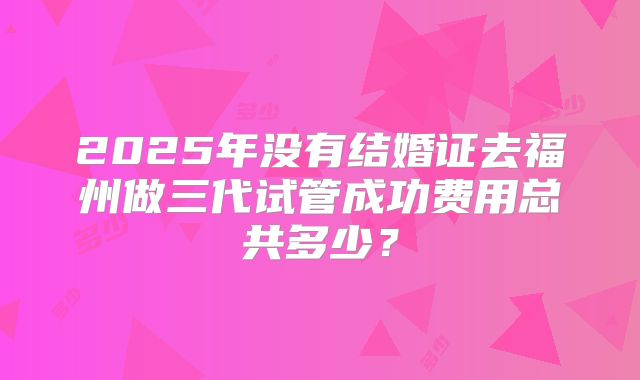 2025年没有结婚证去福州做三代试管成功费用总共多少?