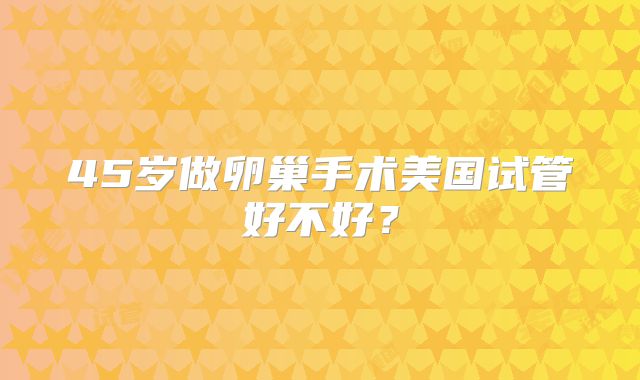 45岁做卵巢手术美国试管好不好？