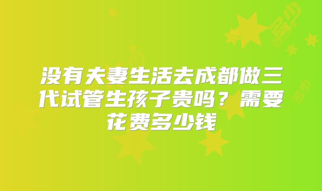 没有夫妻生活去成都做三代试管生孩子贵吗?需要花费多少钱