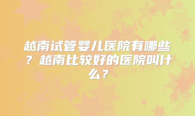 越南试管婴儿医院有哪些?越南比较好的医院叫什么?