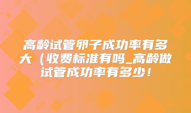 高龄试管卵子成功率有多大（收费标准有吗_高龄做试管成功率有多少！