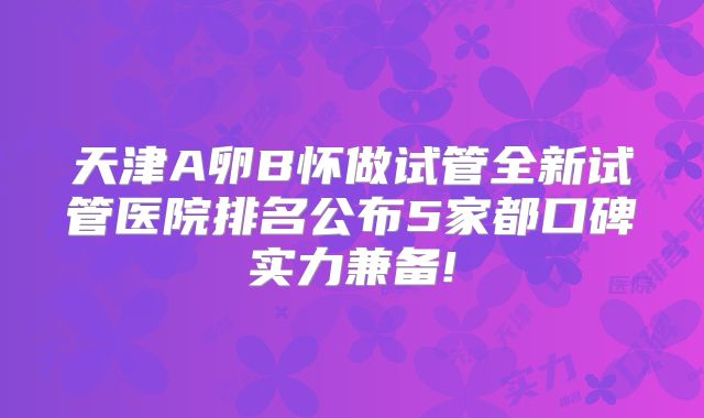 天津A卵B怀做试管全新试管医院排名公布5家都口碑实力兼备!