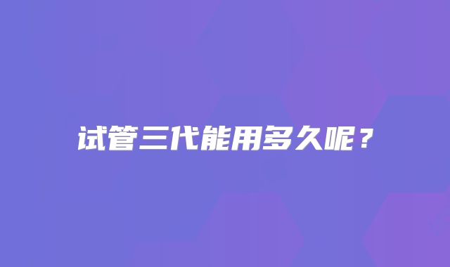 试管三代能用多久呢?