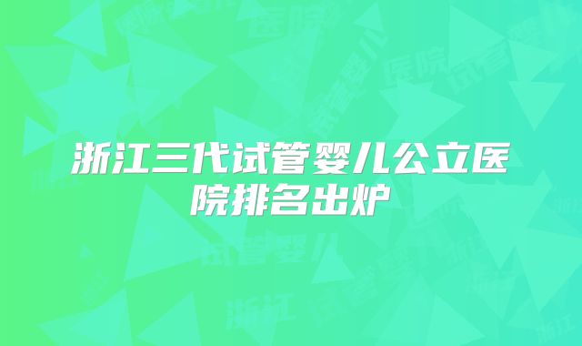 浙江三代试管婴儿公立医院排名出炉