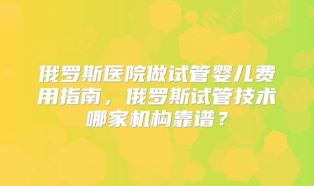 俄罗斯医院做试管婴儿费用指南，俄罗斯试管技术哪家机构靠谱？