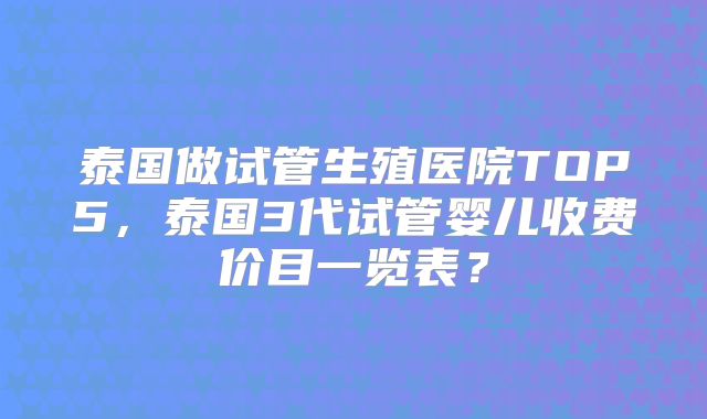 泰国做试管生殖医院TOP5，泰国3代试管婴儿收费价目一览表？