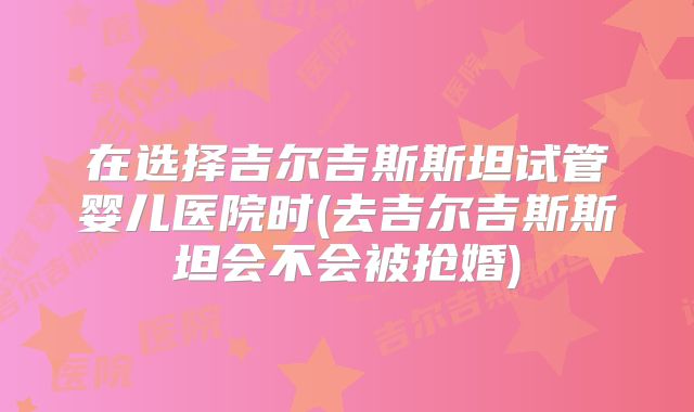 在选择吉尔吉斯斯坦试管婴儿医院时(去吉尔吉斯斯坦会不会被抢婚)