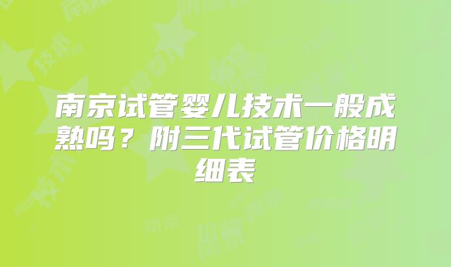 南京试管婴儿技术一般成熟吗？附三代试管价格明细表