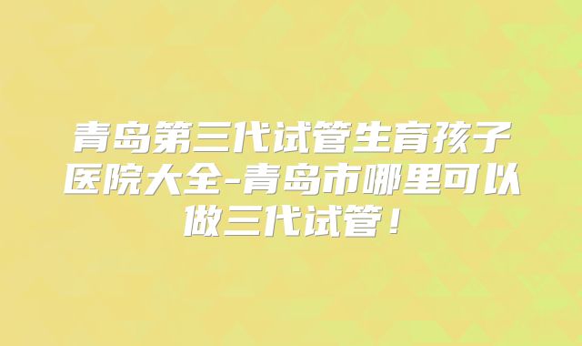 青岛第三代试管生育孩子医院大全-青岛市哪里可以做三代试管！