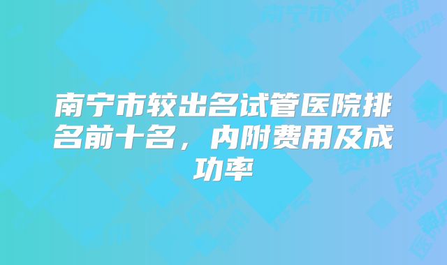 南宁市较出名试管医院排名前十名，内附费用及成功率