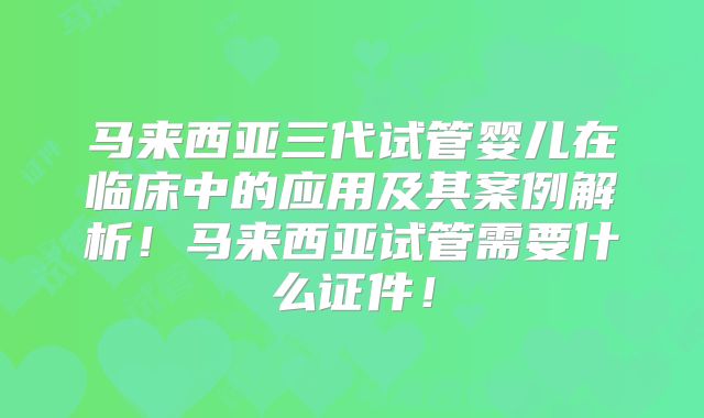 马来西亚三代试管婴儿在临床中的应用及其案例解析!马来西亚试管需要什么证件!