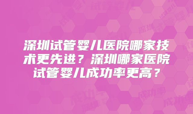 深圳试管婴儿医院哪家技术更先进？深圳哪家医院试管婴儿成功率更高？