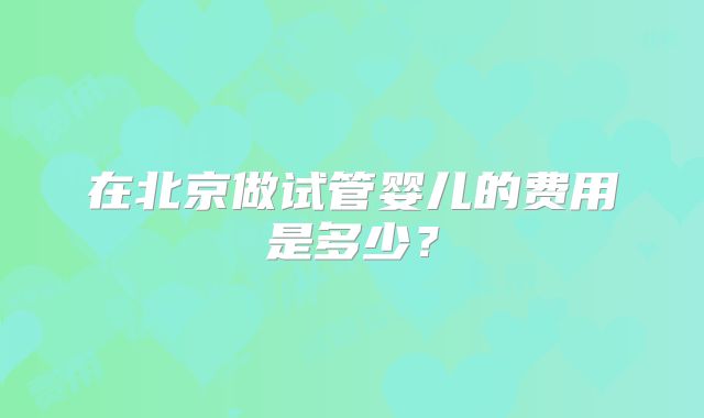 在北京做试管婴儿的费用是多少？