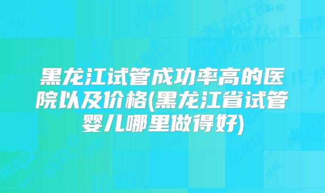 黑龙江试管成功率高的医院以及价格(黑龙江省试管婴儿哪里做得好)