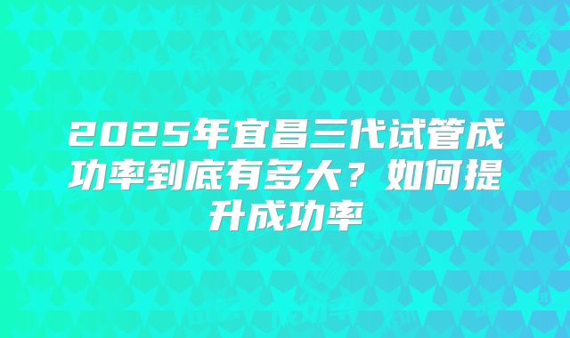 2025年宜昌三代试管成功率到底有多大？如何提升成功率