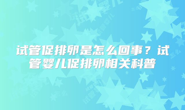 试管促排卵是怎么回事?试管婴儿促排卵相关科普