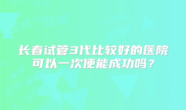 长春试管3代比较好的医院可以一次便能成功吗?