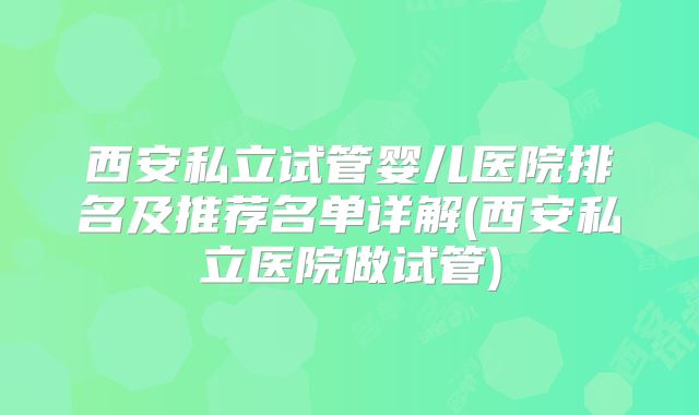 西安私立试管婴儿医院排名及推荐名单详解(西安私立医院做试管)