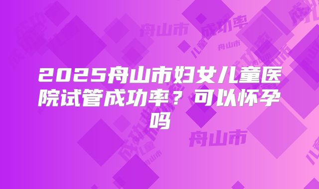 2025舟山市妇女儿童医院试管成功率？可以怀孕吗