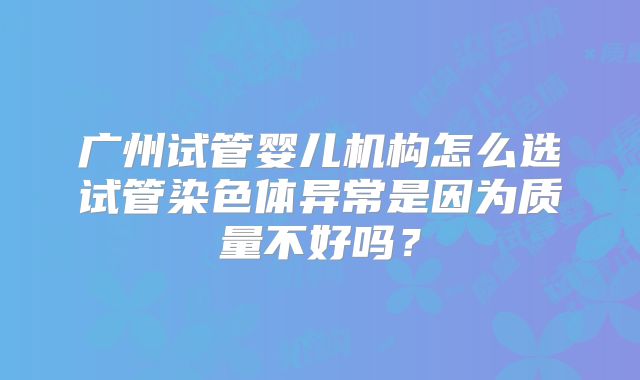 广州试管婴儿机构怎么选试管染色体异常是因为质量不好吗？