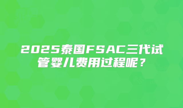 2025泰国FSAC三代试管婴儿费用过程呢?