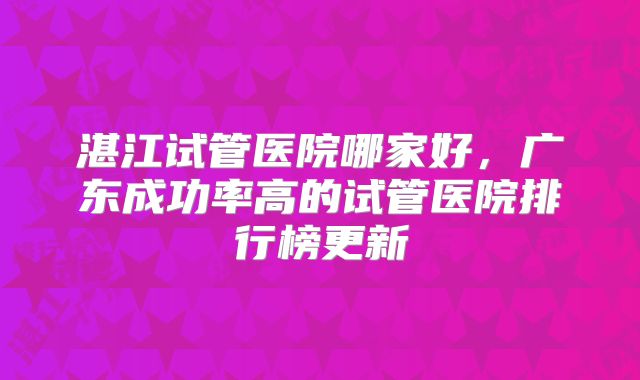 湛江试管医院哪家好,广东成功率高的试管医院排行榜更新