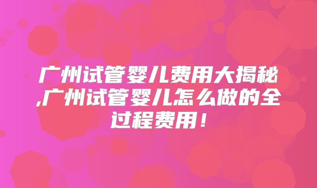 广州试管婴儿费用大揭秘,广州试管婴儿怎么做的全过程费用！