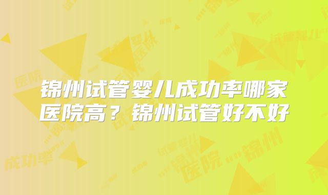锦州试管婴儿成功率哪家医院高？锦州试管好不好