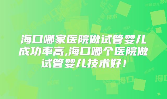 海口哪家医院做试管婴儿成功率高,海口哪个医院做试管婴儿技术好！