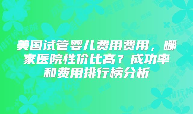 美国试管婴儿费用费用,哪家医院性价比高?成功率和费用排行榜分析