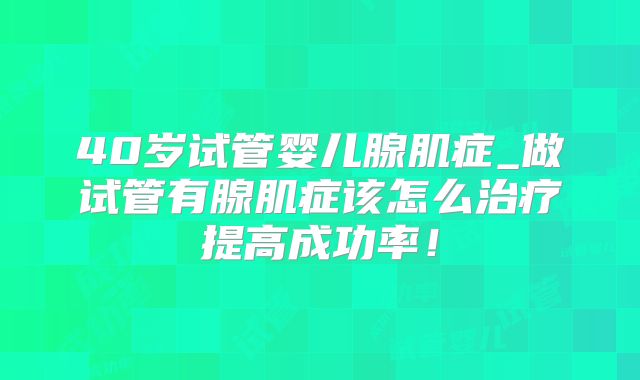 40岁试管婴儿腺肌症_做试管有腺肌症该怎么治疗提高成功率！