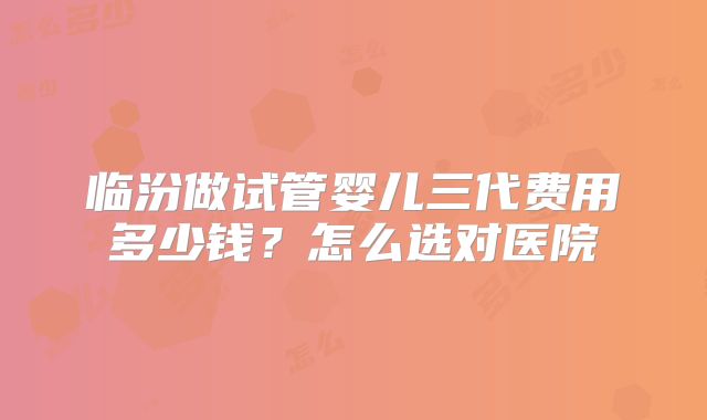 临汾做试管婴儿三代费用多少钱?怎么选对医院