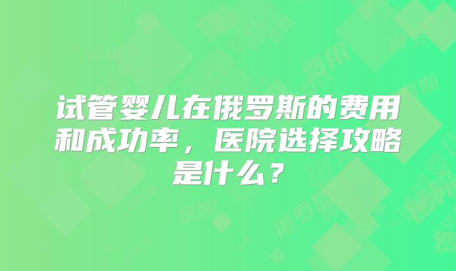 试管婴儿在俄罗斯的费用和成功率，医院选择攻略是什么？