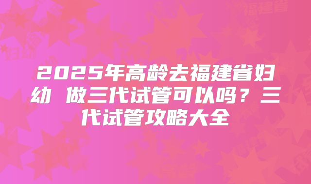 2025年高龄去福建省妇幼 做三代试管可以吗?三代试管攻略大全